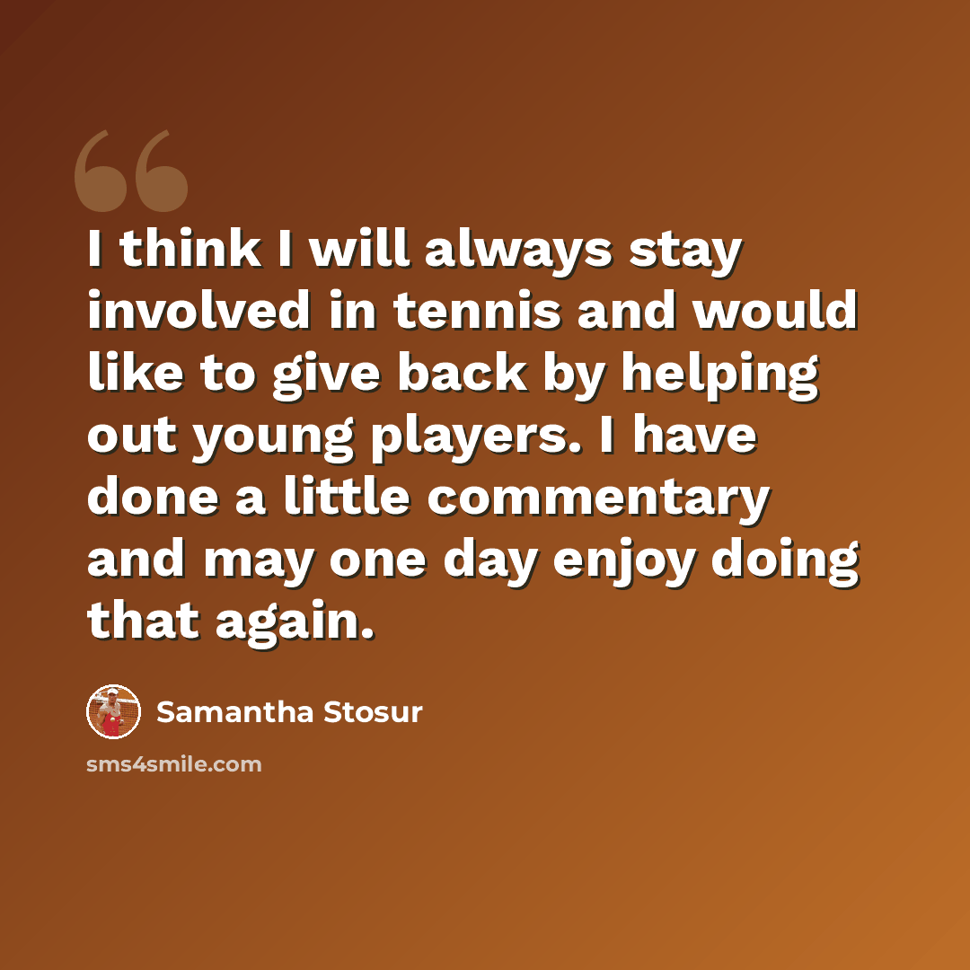 “I think I will always stay involved in tennis and would like to give back by helping out young players. I have done a little commentary and may one day enjoy doing that again.” quote by Samantha Stosur