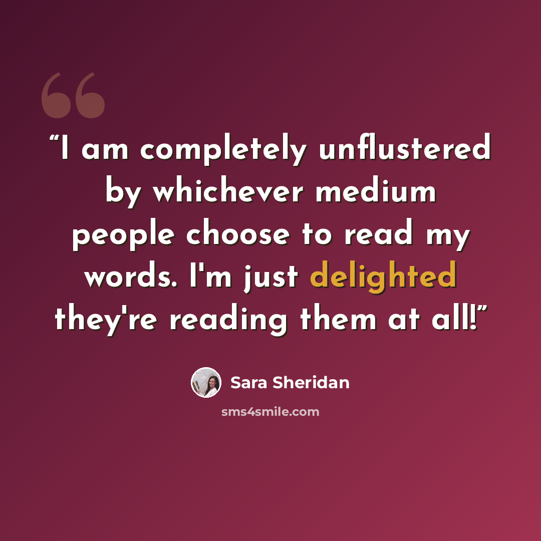 “I am completely unflustered by whichever medium people choose to read my words. I'm just delighted they're reading them at all!” quote by Sara Sheridan