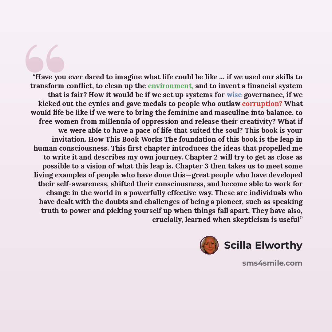 “Have you ever dared to imagine what life could be like … if we used our skills to transform conflict, to clean up the environment, and to invent a financial system that is fair? How it would be if we set up systems for wise governance, if we kicked out the cynics and gave medals to people who…” quote by Scilla Elworthy