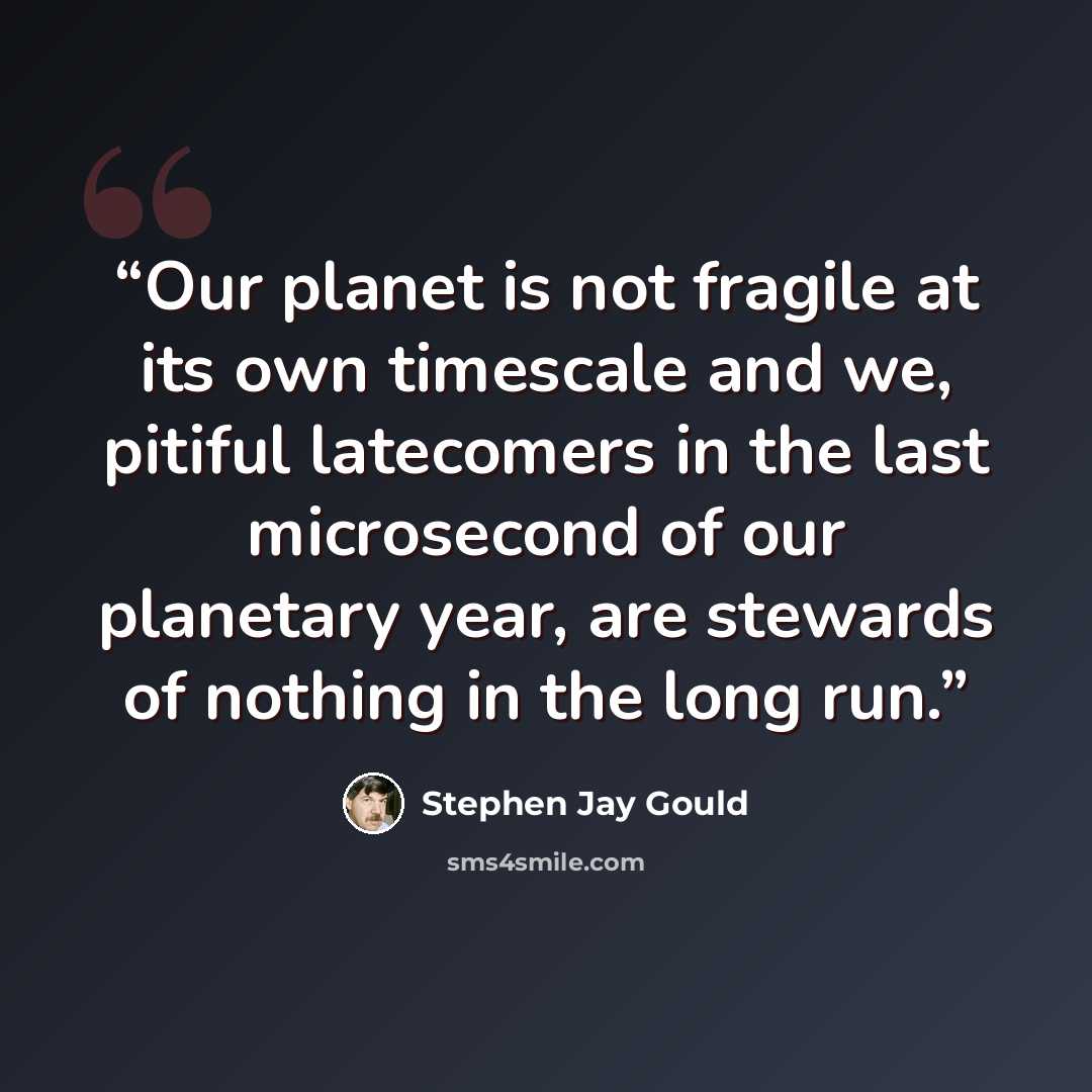 “Our planet is not fragile at its own timescale and we, pitiful latecomers in the last microsecond of our planetary year, are stewards of nothing in the long run.” quote by Stephen Jay Gould
