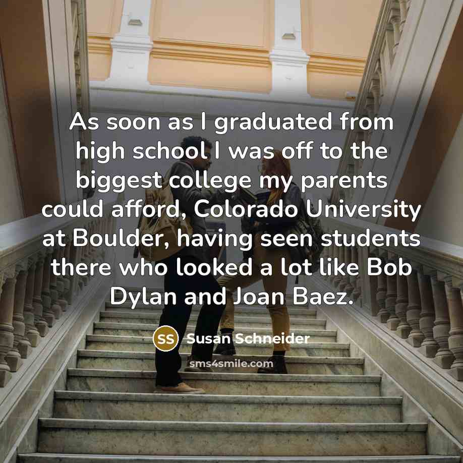 “As soon as I graduated from high school I was off to the biggest college my parents could afford, Colorado University at Boulder, having seen students there who looked a lot like Bob Dylan and Joan Baez.” quote by Susan Schneider