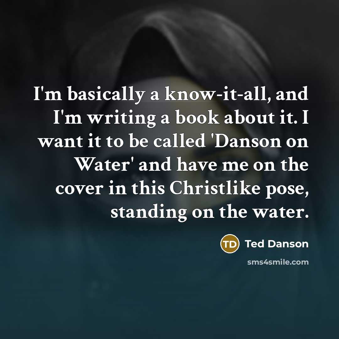 “I'm basically a know-it-all, and I'm writing a book about it. I want it to be called 'Danson on Water' and have me on the cover in this Christlike pose, standing on the water.” quote by Ted Danson