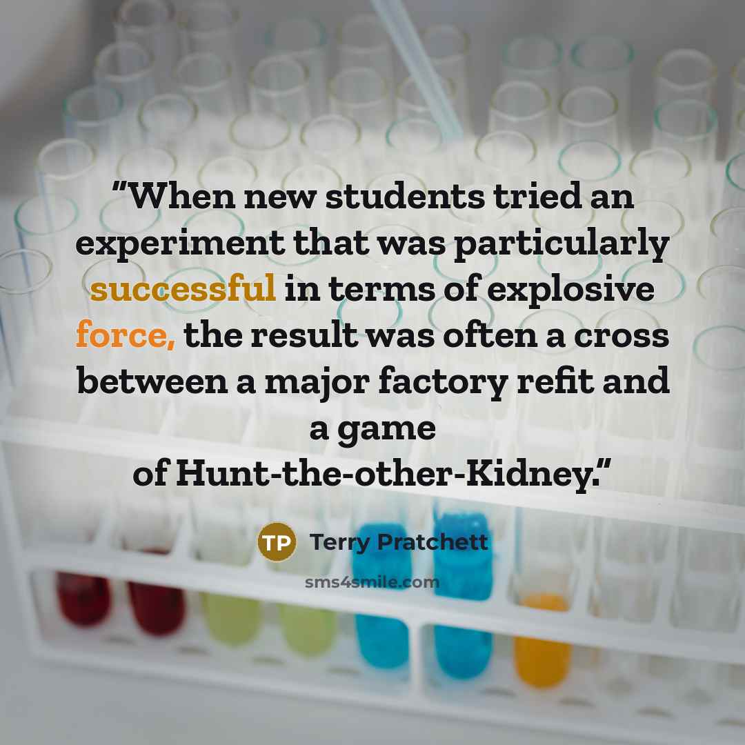 “When new students tried an experiment that was particularly successful in terms of explosive force, the result was often a cross between a major factory refit and a game of Hunt-the-other-Kidney.” quote by Terry Pratchett