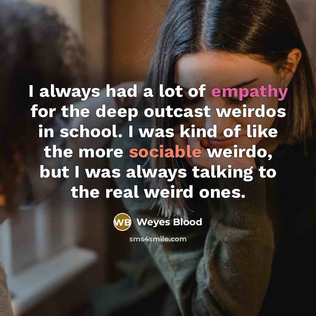 “I always had a lot of empathy for the deep outcast weirdos in school. I was kind of like the more sociable weirdo, but I was always talking to the real weird ones.” quote by Weyes Blood