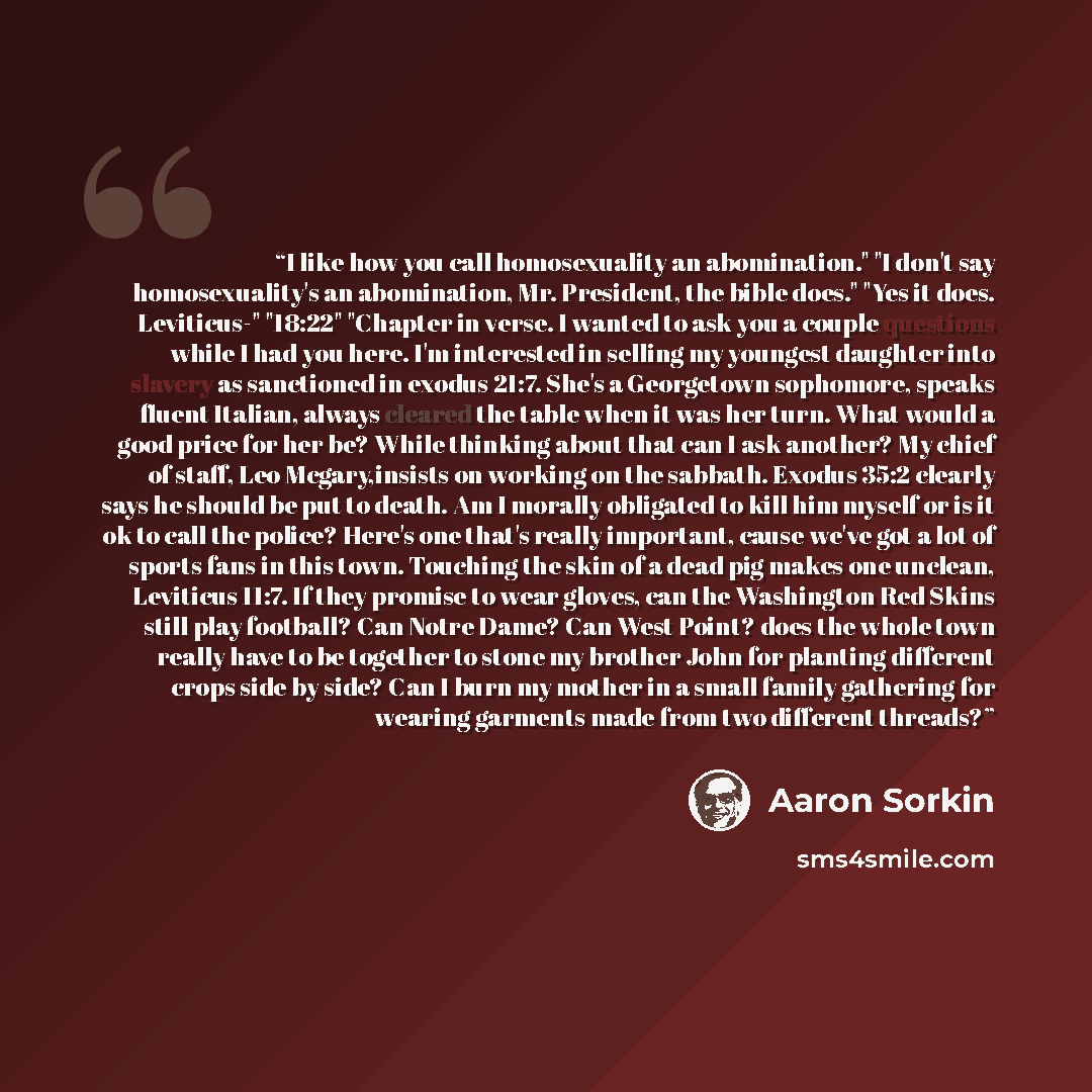 “I like how you call homosexuality an abomination." "I don't say homosexuality's an abomination, Mr. President, the bible does." "Yes it does. Leviticus-" "18:22" "Chapter in verse. I wanted to ask you a couple questions while I had you here. I'm interested in selling my youngest daughter into…” quote by Aaron Sorkin
