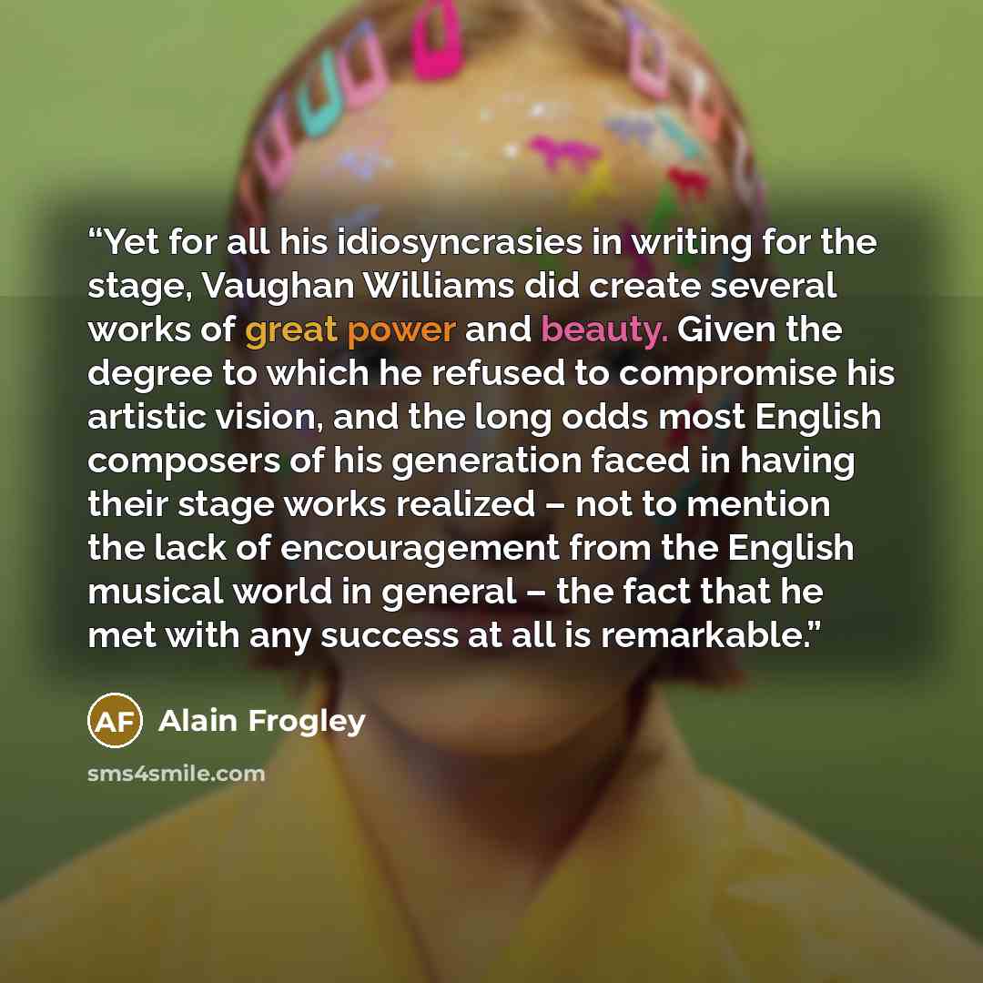 “Yet for all his idiosyncrasies in writing for the stage, Vaughan Williams did create several works of great power and beauty. Given the degree to which he refused to compromise his artistic vision, and the long odds most English composers of his generation faced in having their stage works…” quote by Alain Frogley