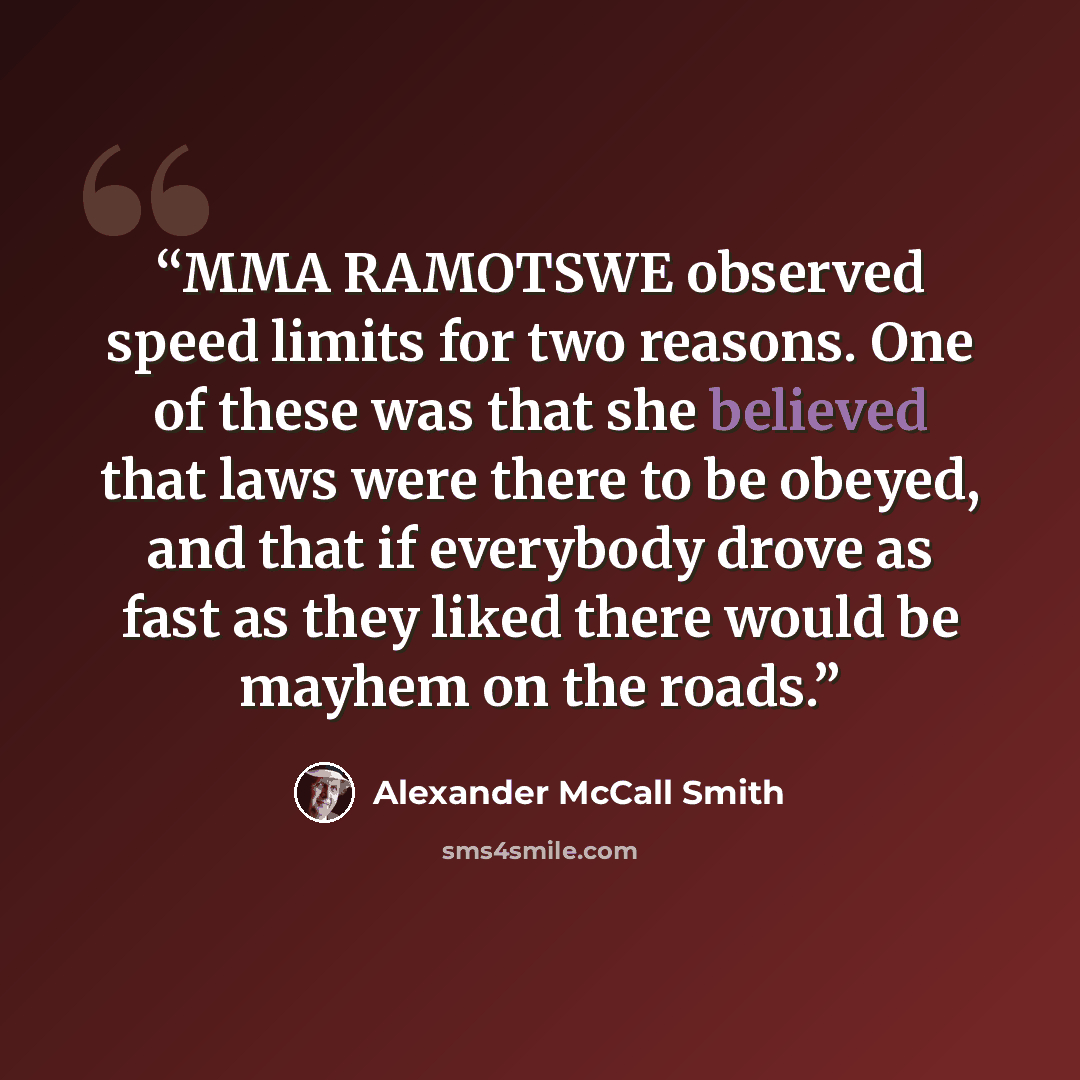 “MMA RAMOTSWE observed speed limits for two reasons. One of these was that she believed that laws were there to be obeyed, and that if everybody drove as fast as they liked there would be mayhem on the roads.” quote by Alexander McCall Smith