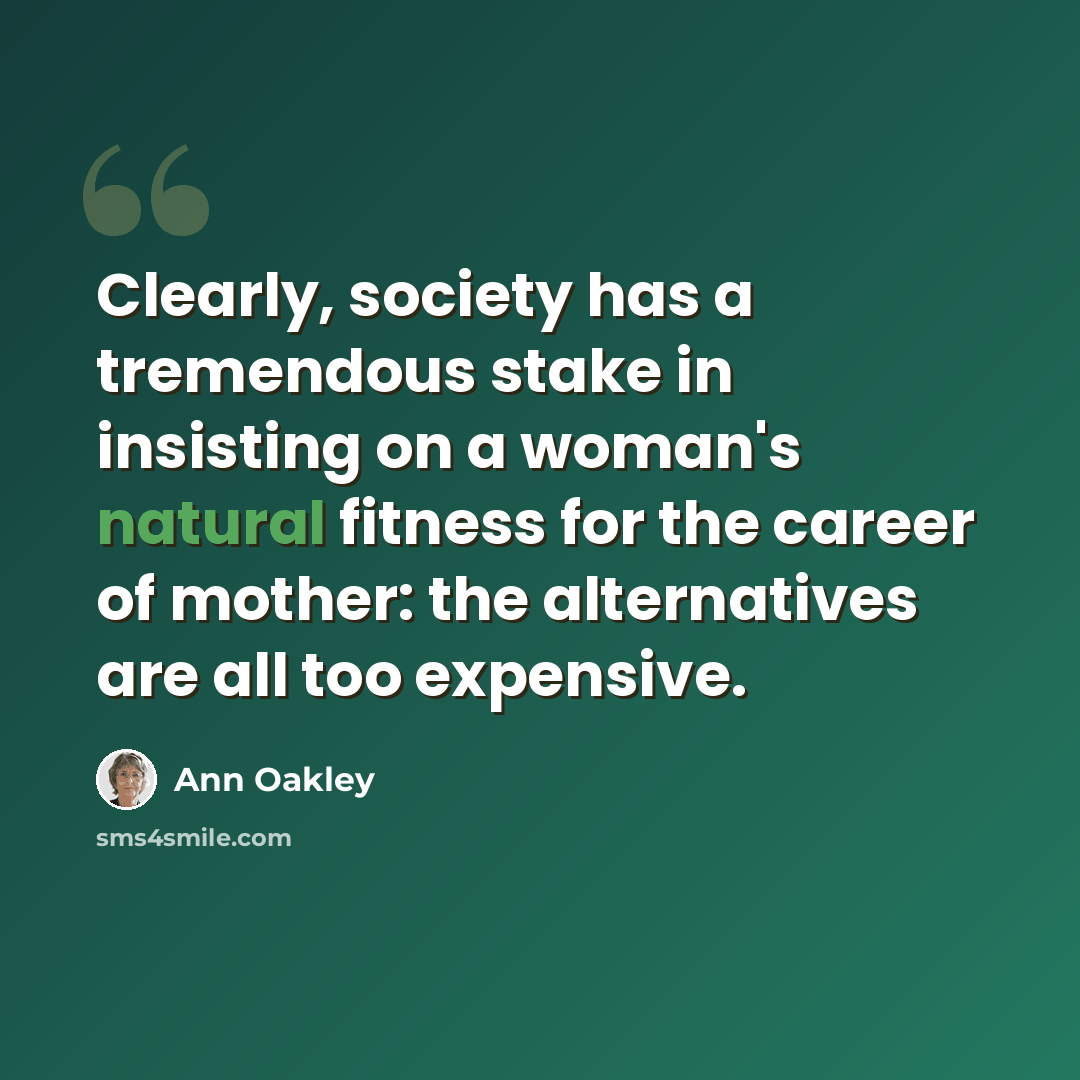 “Clearly, society has a tremendous stake in insisting on a woman's natural fitness for the career of mother: the alternatives are all too expensive.” quote by Ann Oakley