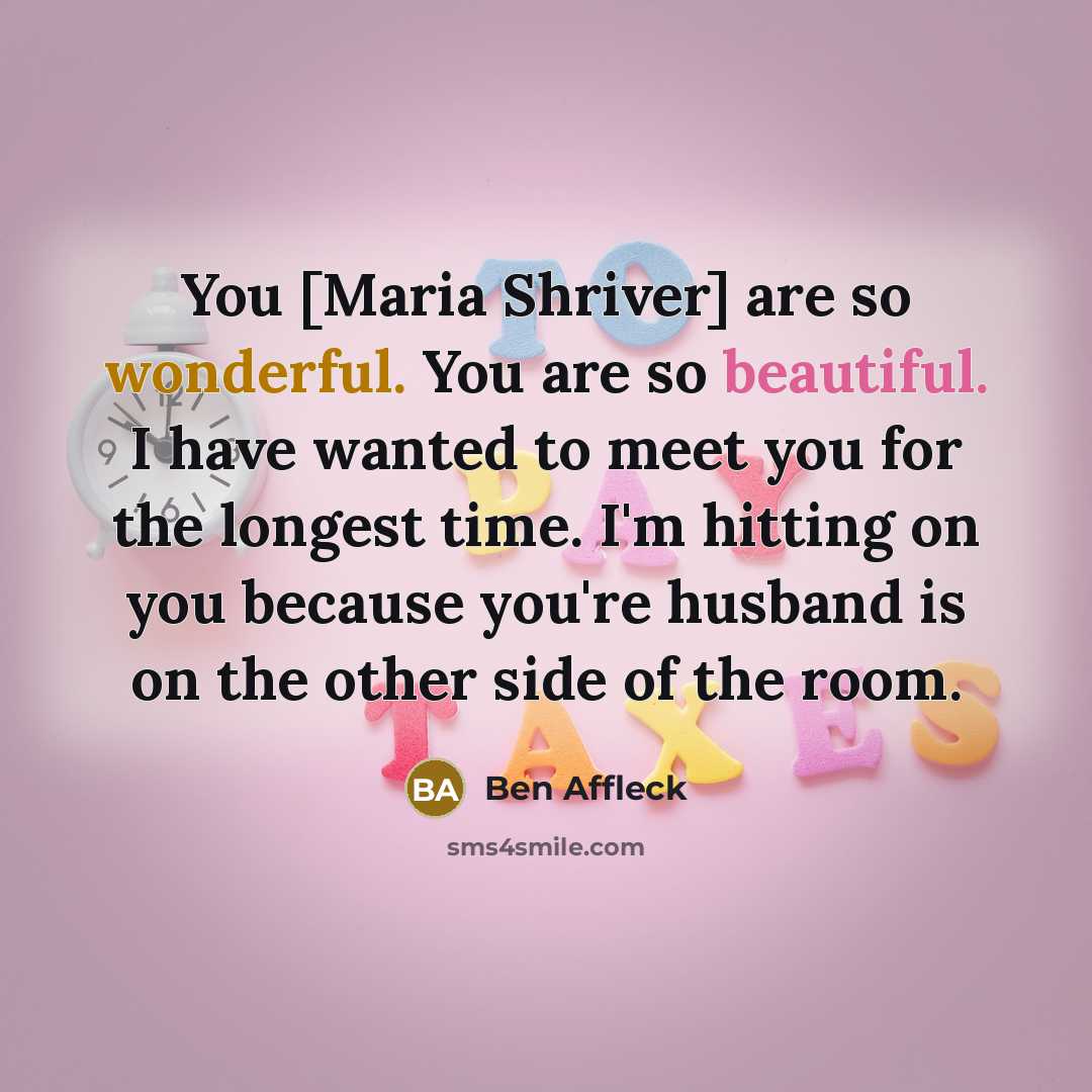 “You [Maria Shriver] are so wonderful. You are so beautiful. I have wanted to meet you for the longest time. I'm hitting on you because you're husband is on the other side of the room.” quote by Ben Affleck