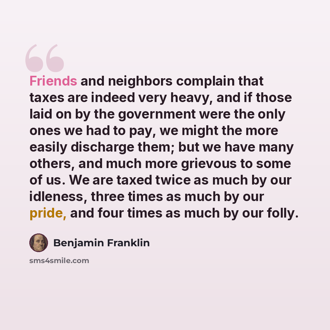 “Friends and neighbors complain that taxes are indeed very heavy, and if those laid on by the government were the only ones we had to pay, we might the more easily discharge them; but we have many others, and much more grievous to some of us. We are taxed twice as much by our idleness, three times…” quote by Benjamin Franklin