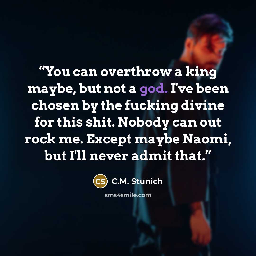 “You can overthrow a king maybe, but not a god. I've been chosen by the fucking divine for this shit. Nobody can out rock me. Except maybe Naomi, but I'll never admit that.” quote by C.M. Stunich