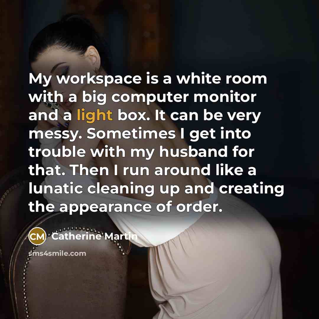“My workspace is a white room with a big computer monitor and a light box. It can be very messy. Sometimes I get into trouble with my husband for that. Then I run around like a lunatic cleaning up and creating the appearance of order.” quote by Catherine Martin