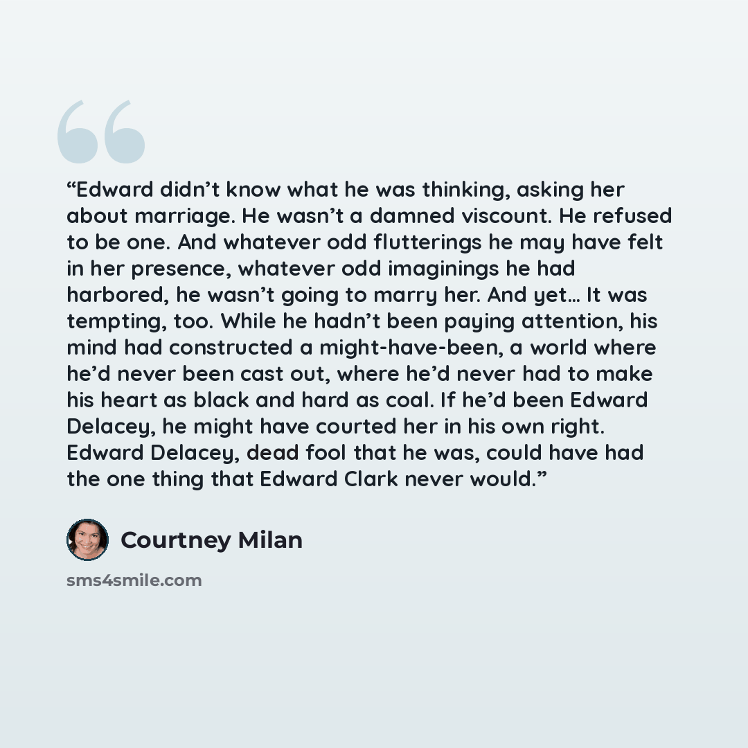 “Edward didn’t know what he was thinking, asking her about marriage. He wasn’t a damned viscount. He refused to be one. And whatever odd flutterings he may have felt in her presence, whatever odd imaginings he had harbored, he wasn’t going to marry her. And yet… It was tempting, too. While he…” quote by Courtney Milan