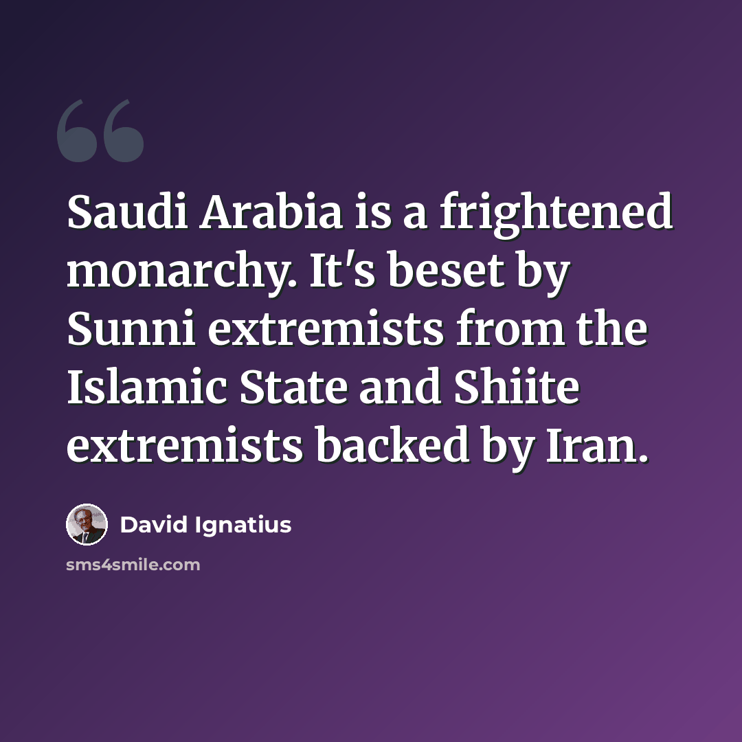 “Saudi Arabia is a frightened monarchy. It's beset by Sunni extremists from the Islamic State and Shiite extremists backed by Iran.” quote by David Ignatius