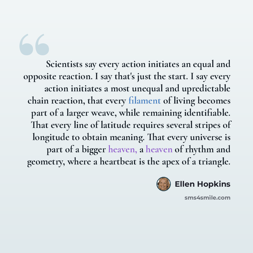 “Scientists say every action initiates an equal and opposite reaction. I say that's just the start. I say every action initiates a most unequal and upredictable chain reaction, that every filament of living becomes part of a larger weave, while remaining identifiable. That every line of latitude…” quote by Ellen Hopkins