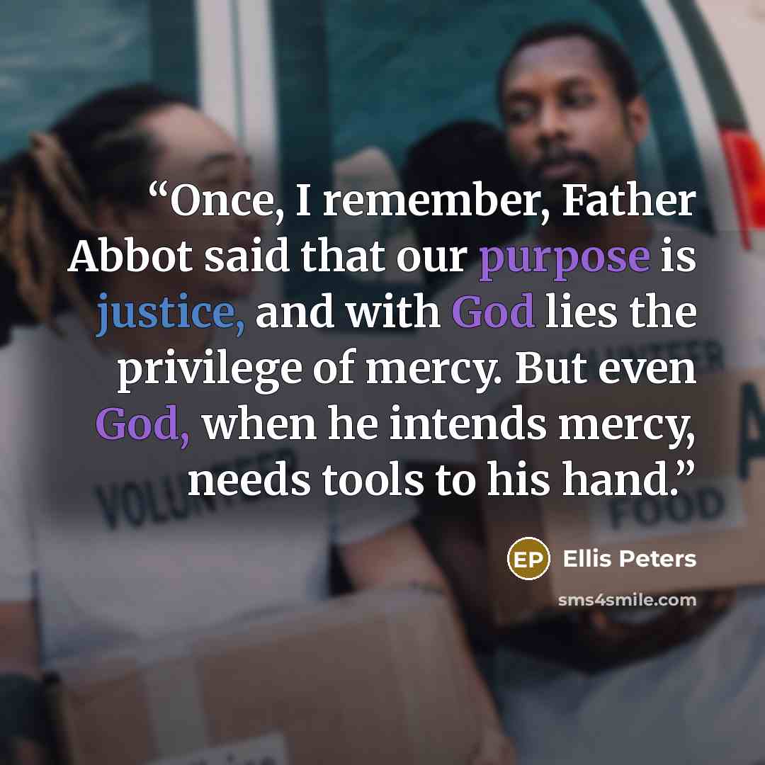 “Once, I remember, Father Abbot said that our purpose is justice, and with God lies the privilege of mercy. But even God, when he intends mercy, needs tools to his hand.” quote by Ellis Peters