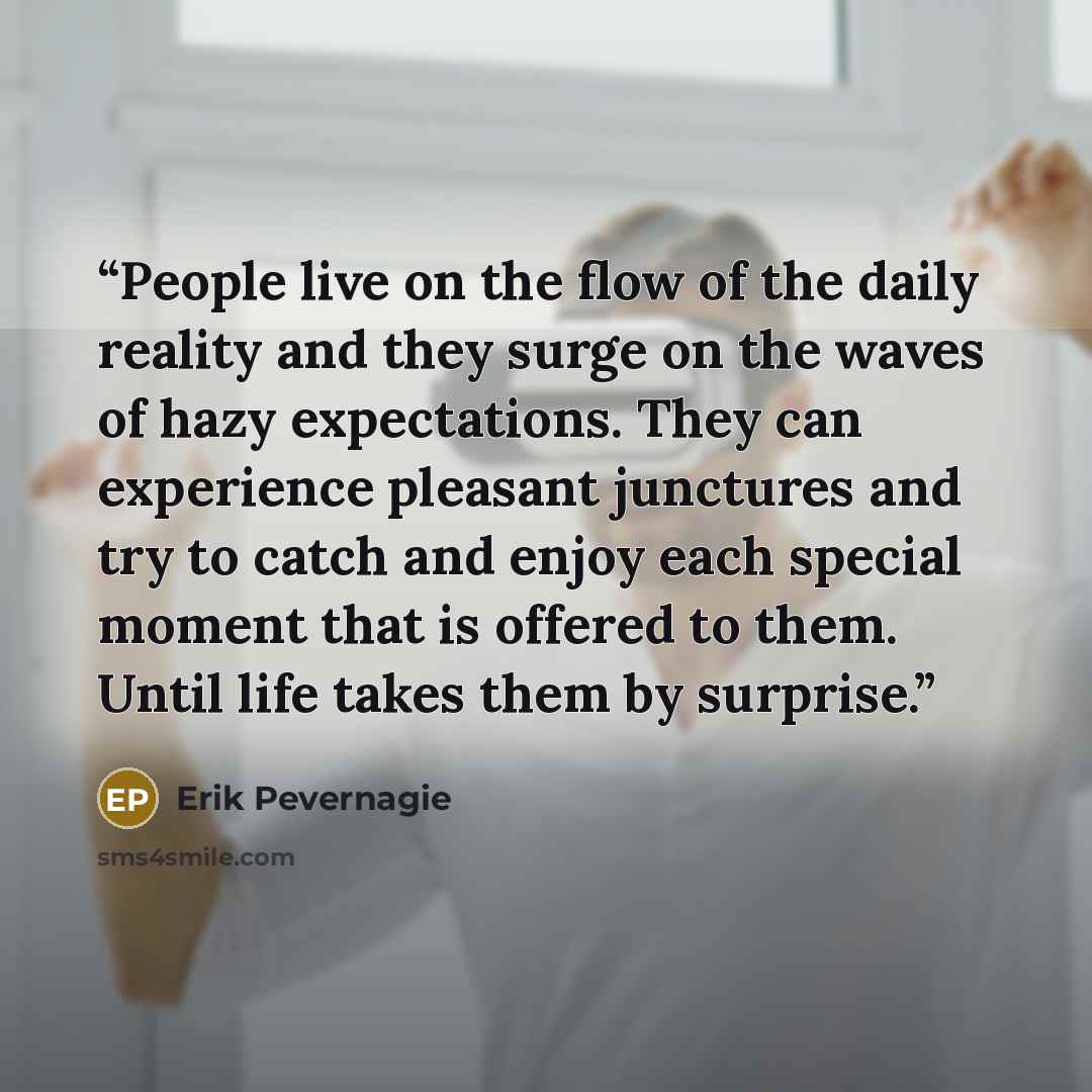 “People live on the flow of the daily reality and they surge on the waves of hazy expectations. They can experience pleasant junctures and try to catch and enjoy each special moment that is offered to them. Until life takes them by surprise.” quote by Erik Pevernagie