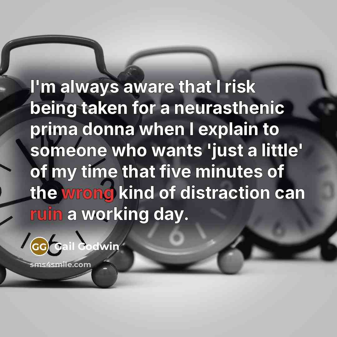“I'm always aware that I risk being taken for a neurasthenic prima donna when I explain to someone who wants 'just a little' of my time that five minutes of the wrong kind of distraction can ruin a working day.” quote by Gail Godwin