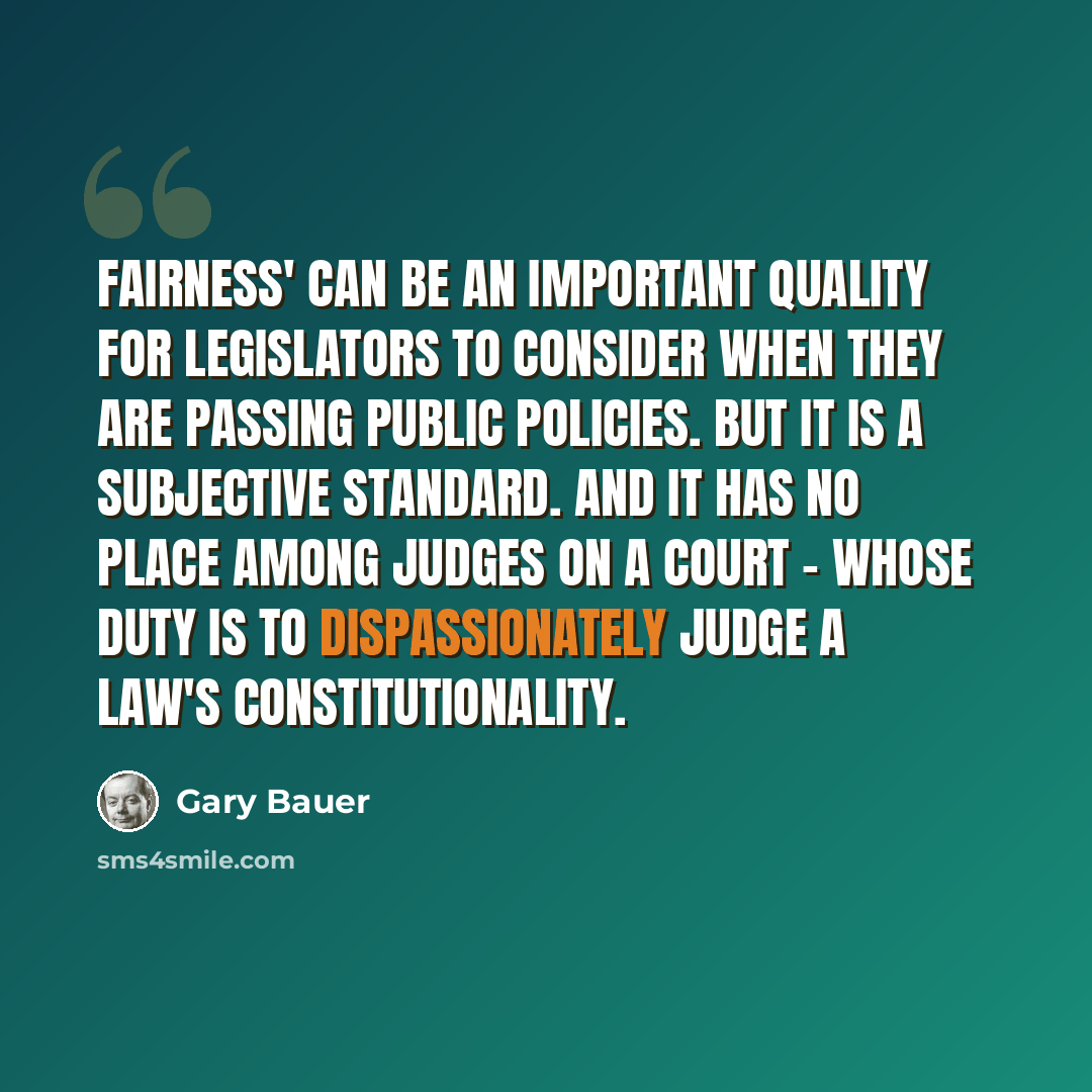 “Fairness' can be an important quality for legislators to consider when they are passing public policies. But it is a subjective standard. And it has no place among judges on a court - whose duty is to dispassionately judge a law's constitutionality.” quote by Gary Bauer