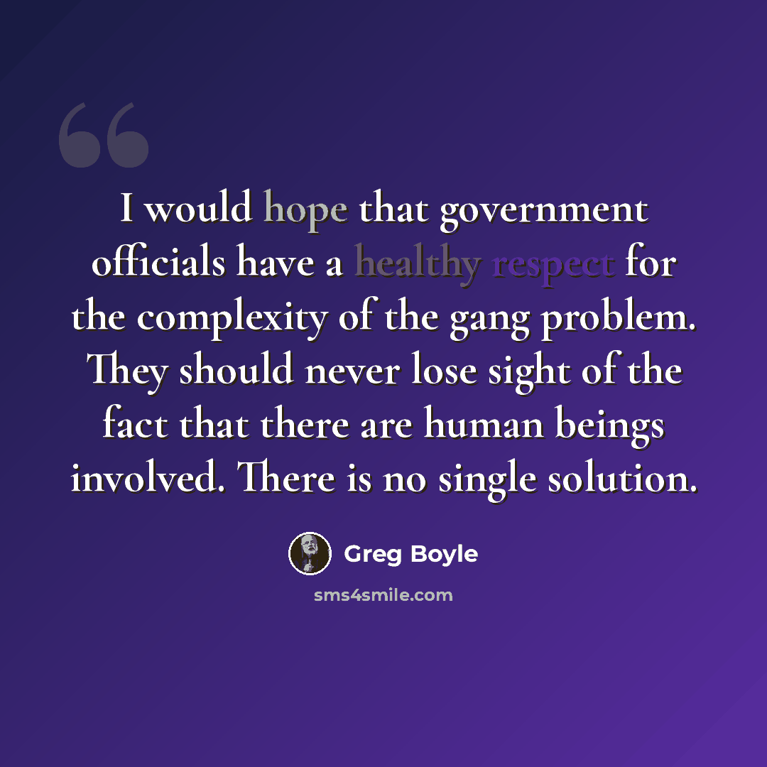 “I would hope that government officials have a healthy respect for the complexity of the gang problem. They should never lose sight of the fact that there are human beings involved. There is no single solution.” quote by Greg Boyle