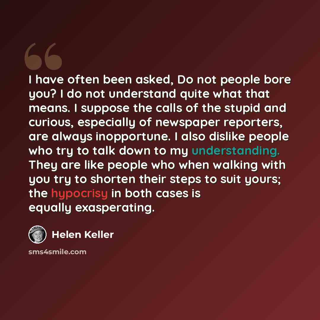“I have often been asked, Do not people bore you? I do not understand quite what that means. I suppose the calls of the stupid and curious, especially of newspaper reporters, are always inopportune. I also dislike people who try to talk down to my understanding. They are like people who when…” quote by Helen Keller