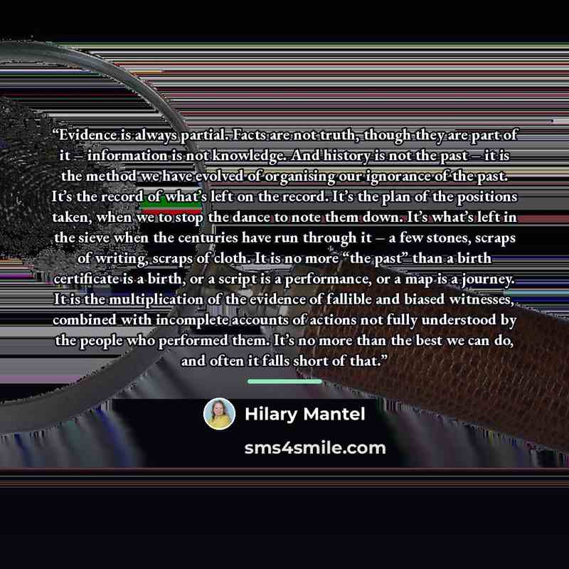“Evidence is always partial. Facts are not truth, though they are part of it – information is not knowledge. And history is not the past – it is the method we have evolved of organising our ignorance of the past. It’s the record of what’s left on the record. It’s the plan of the positions taken…” quote by Hilary Mantel