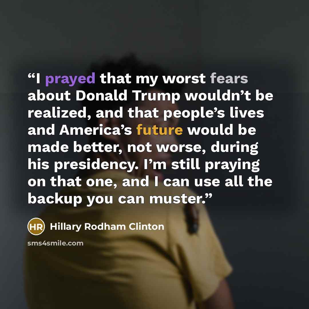 “I prayed that my worst fears about Donald Trump wouldn’t be realized, and that people’s lives and America’s future would be made better, not worse, during his presidency. I’m still praying on that one, and I can use all the backup you can muster.” quote by Hillary Rodham Clinton