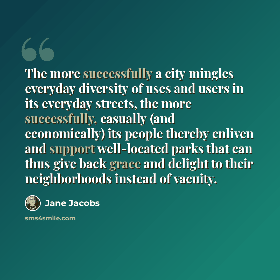 “The more successfully a city mingles everyday diversity of uses and users in its everyday streets, the more successfully, casually (and economically) its people thereby enliven and support well-located parks that can thus give back grace and delight to their neighborhoods instead of vacuity.” quote by Jane Jacobs