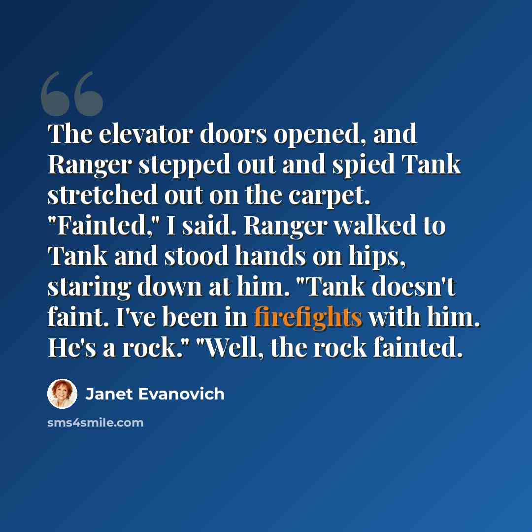 “The elevator doors opened, and Ranger stepped out and spied Tank stretched out on the carpet. "Fainted," I said. Ranger walked to Tank and stood hands on hips, staring down at him. "Tank doesn't faint. I've been in firefights with him. He's a rock." "Well, the rock fainted.” quote by Janet Evanovich