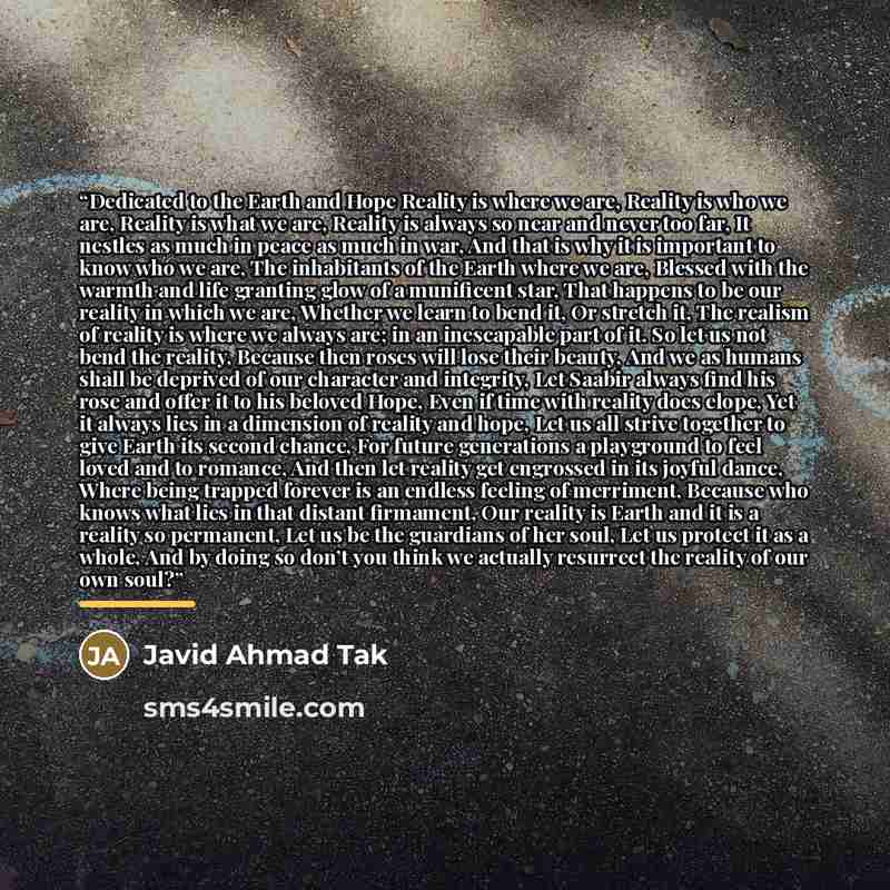 “Dedicated to the Earth and Hope Reality is where we are, Reality is who we are, Reality is what we are, Reality is always so near and never too far, It nestles as much in peace as much in war, And that is why it is important to know who we are, The inhabitants of the Earth where we are, Blessed…” quote by Javid Ahmad Tak