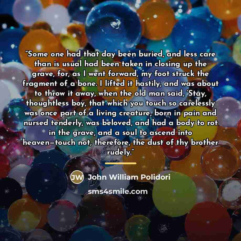 “Some one had that day been buried, and less care than is usual had been taken in closing up the grave, for, as I went forward, my foot struck the fragment of a bone. I lifted it hastily, and was about to throw it away, when the old man said, ‘Stay, thoughtless boy, that which you touch so…” quote by John William Polidori