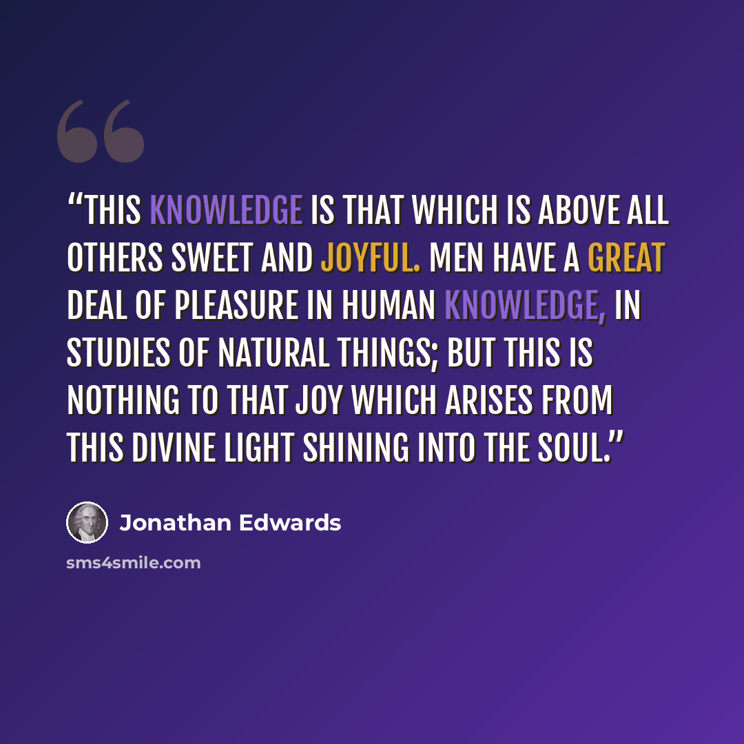 “This knowledge is that which is above all others sweet and joyful. Men have a great deal of pleasure in human knowledge, in studies of natural things; but this is nothing to that joy which arises from this divine light shining into the soul.” quote by Jonathan Edwards