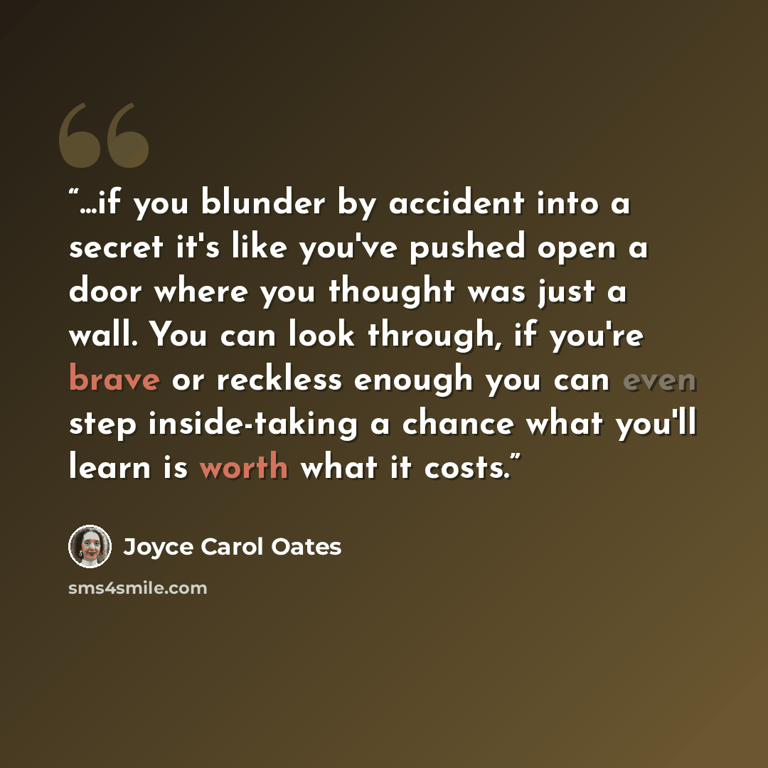 “...if you blunder by accident into a secret it's like you've pushed open a door where you thought was just a wall. You can look through, if you're brave or reckless enough you can even step inside-taking a chance what you'll learn is worth what it costs.” quote by Joyce Carol Oates