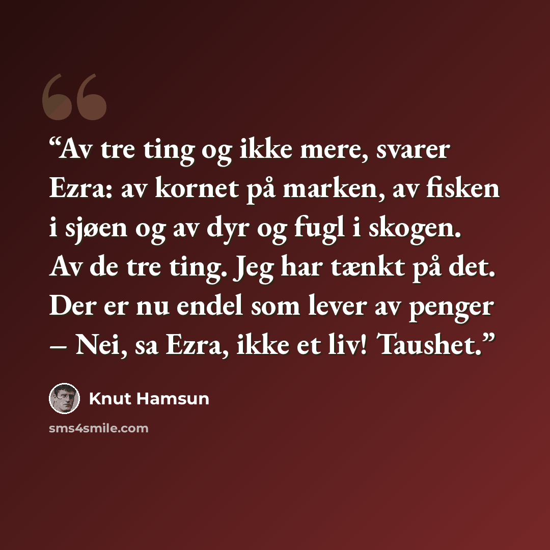 “Av tre ting og ikke mere, svarer Ezra: av kornet på marken, av fisken i sjøen og av dyr og fugl i skogen. Av de tre ting. Jeg har tænkt på det. Der er nu endel som lever av penger – Nei, sa Ezra, ikke et liv! Taushet.” quote by Knut Hamsun