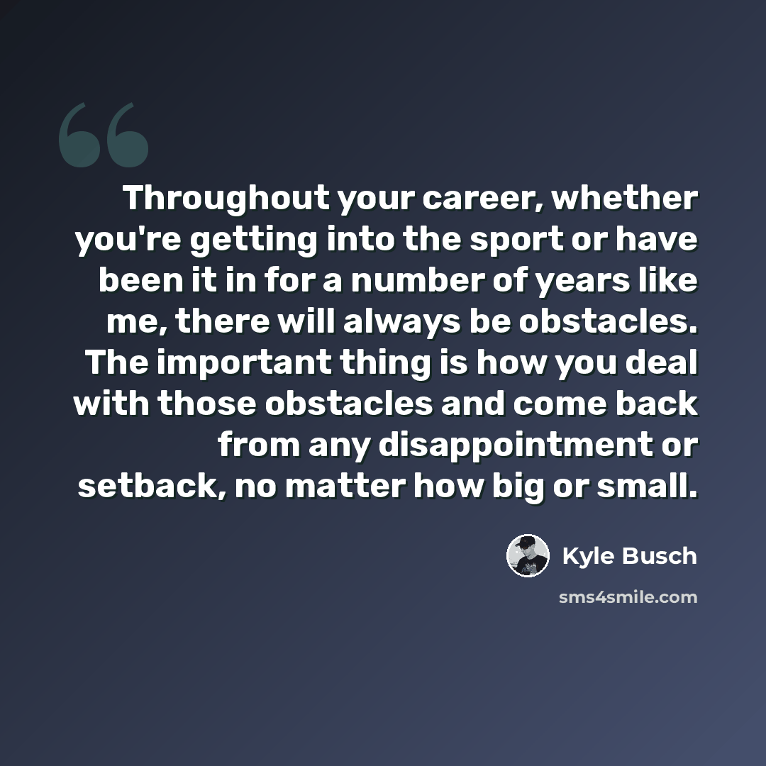 “Throughout your career, whether you're getting into the sport or have been it in for a number of years like me, there will always be obstacles. The important thing is how you deal with those obstacles and come back from any disappointment or setback, no matter how big or small.” quote by Kyle Busch