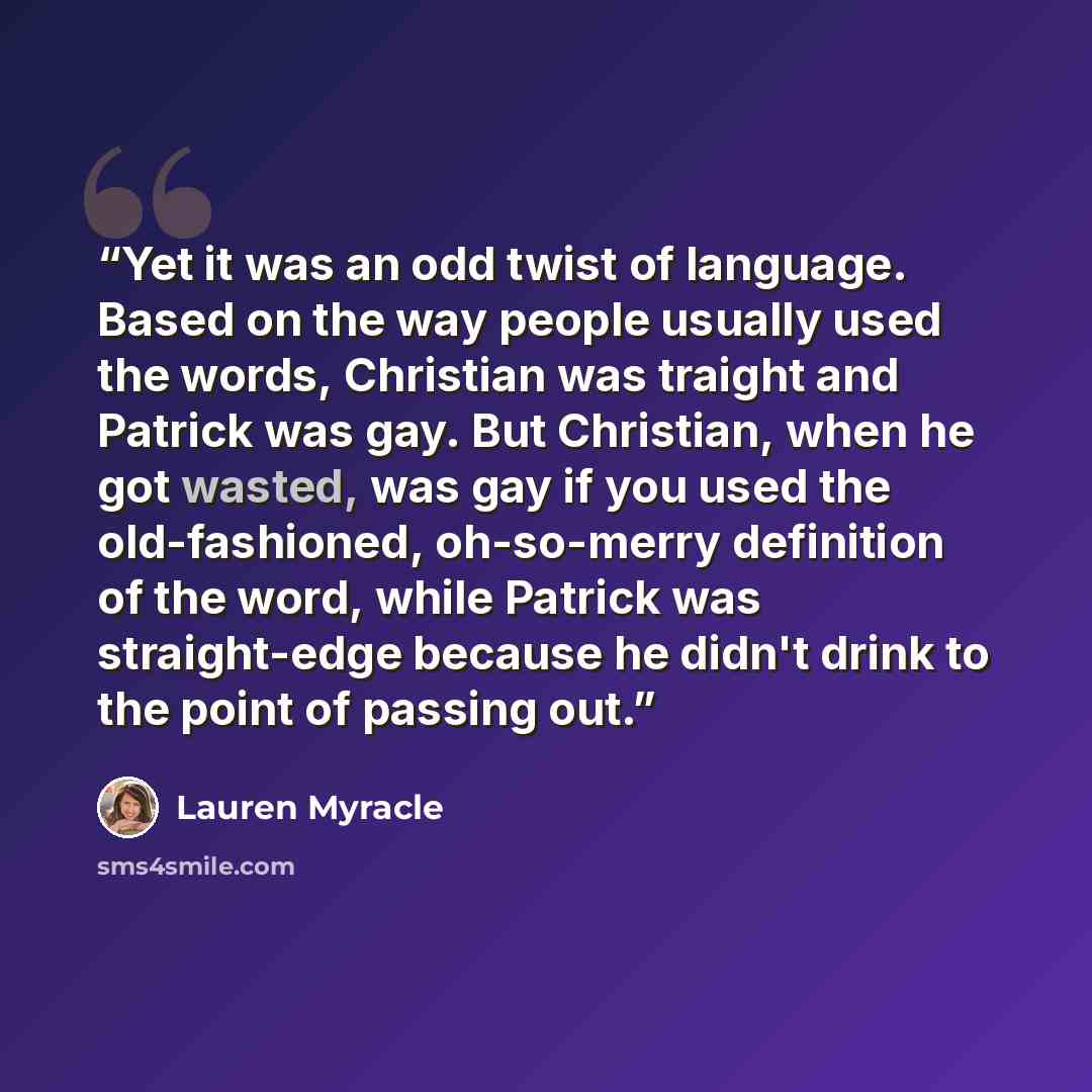 “Yet it was an odd twist of language. Based on the way people usually used the words, Christian was traight and Patrick was gay. But Christian, when he got wasted, was gay if you used the old-fashioned, oh-so-merry definition of the word, while Patrick was straight-edge because he didn't drink to…” quote by Lauren Myracle