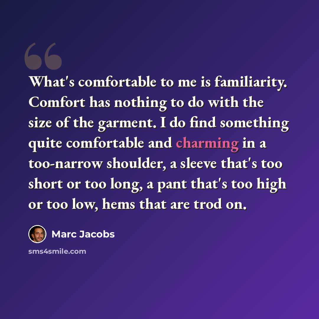 “What's comfortable to me is familiarity. Comfort has nothing to do with the size of the garment. I do find something quite comfortable and charming in a too-narrow shoulder, a sleeve that's too short or too long, a pant that's too high or too low, hems that are trod on.” quote by Marc Jacobs