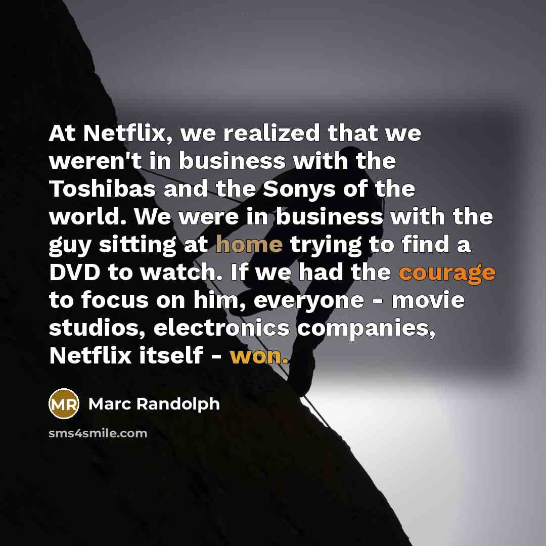 “At Netflix, we realized that we weren't in business with the Toshibas and the Sonys of the world. We were in business with the guy sitting at home trying to find a DVD to watch. If we had the courage to focus on him, everyone - movie studios, electronics companies, Netflix itself - won.” quote by Marc Randolph