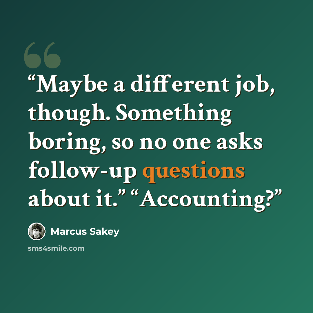 “Maybe a different job, though. Something boring, so no one asks follow-up questions about it.” “Accounting?” quote by Marcus Sakey