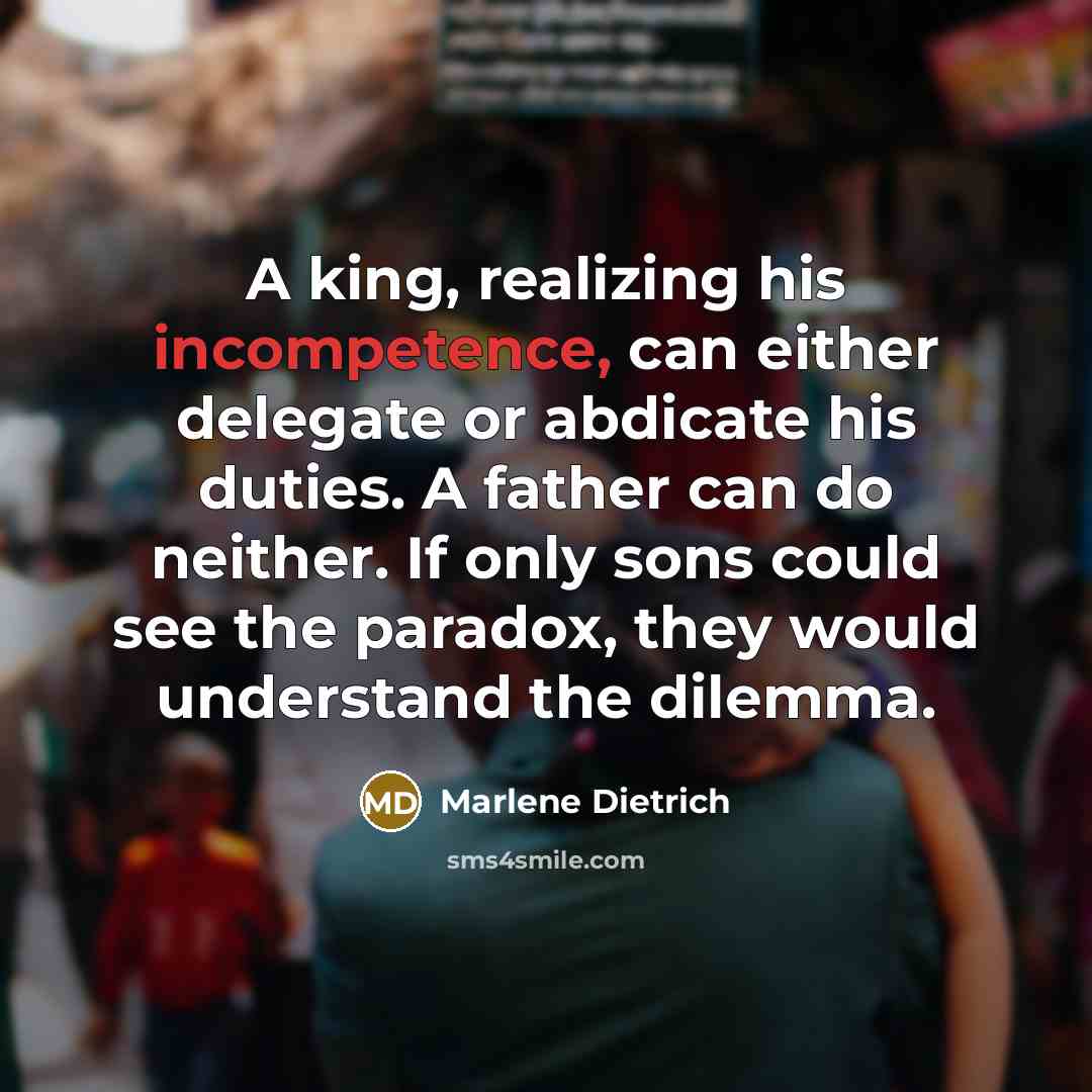 “A king, realizing his incompetence, can either delegate or abdicate his duties. A father can do neither. If only sons could see the paradox, they would understand the dilemma.” quote by Marlene Dietrich