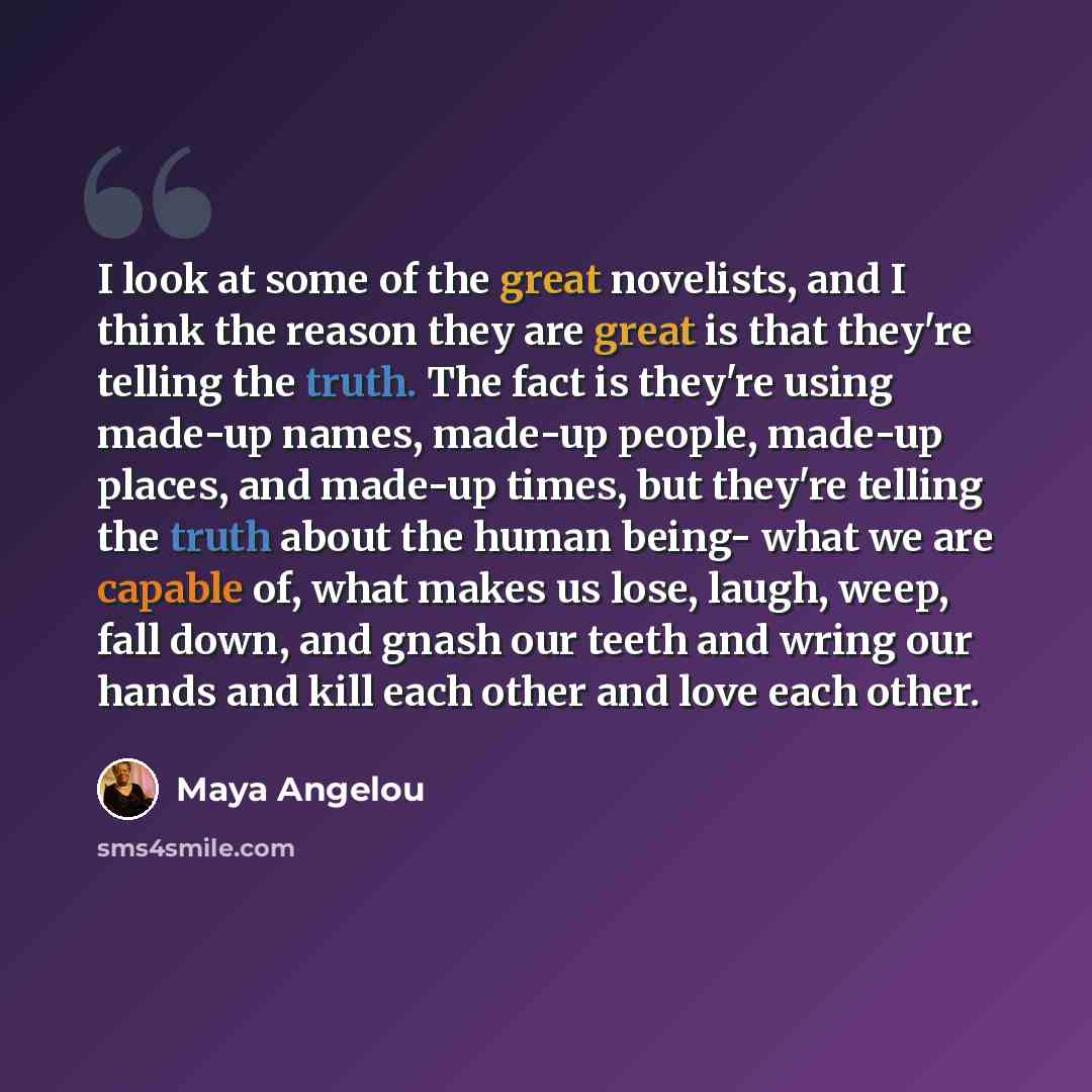 “I look at some of the great novelists, and I think the reason they are great is that they're telling the truth. The fact is they're using made-up names, made-up people, made-up places, and made-up times, but they're telling the truth about the human being- what we are capable of, what makes us…” quote by Maya Angelou