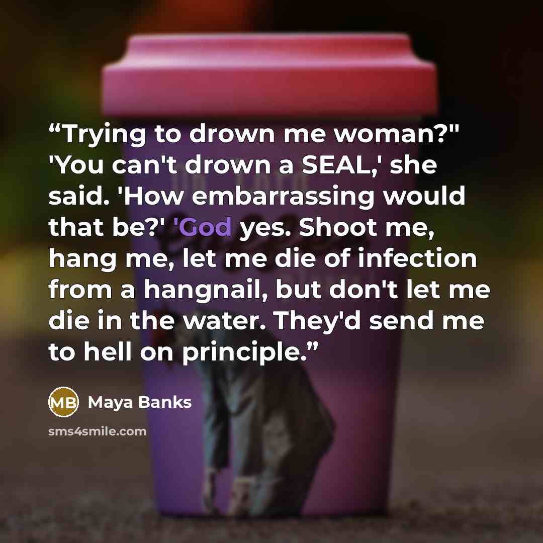 “Trying to drown me woman?" 'You can't drown a SEAL,' she said. 'How embarrassing would that be?' 'God yes. Shoot me, hang me, let me die of infection from a hangnail, but don't let me die in the water. They'd send me to hell on principle.” quote by Maya Banks