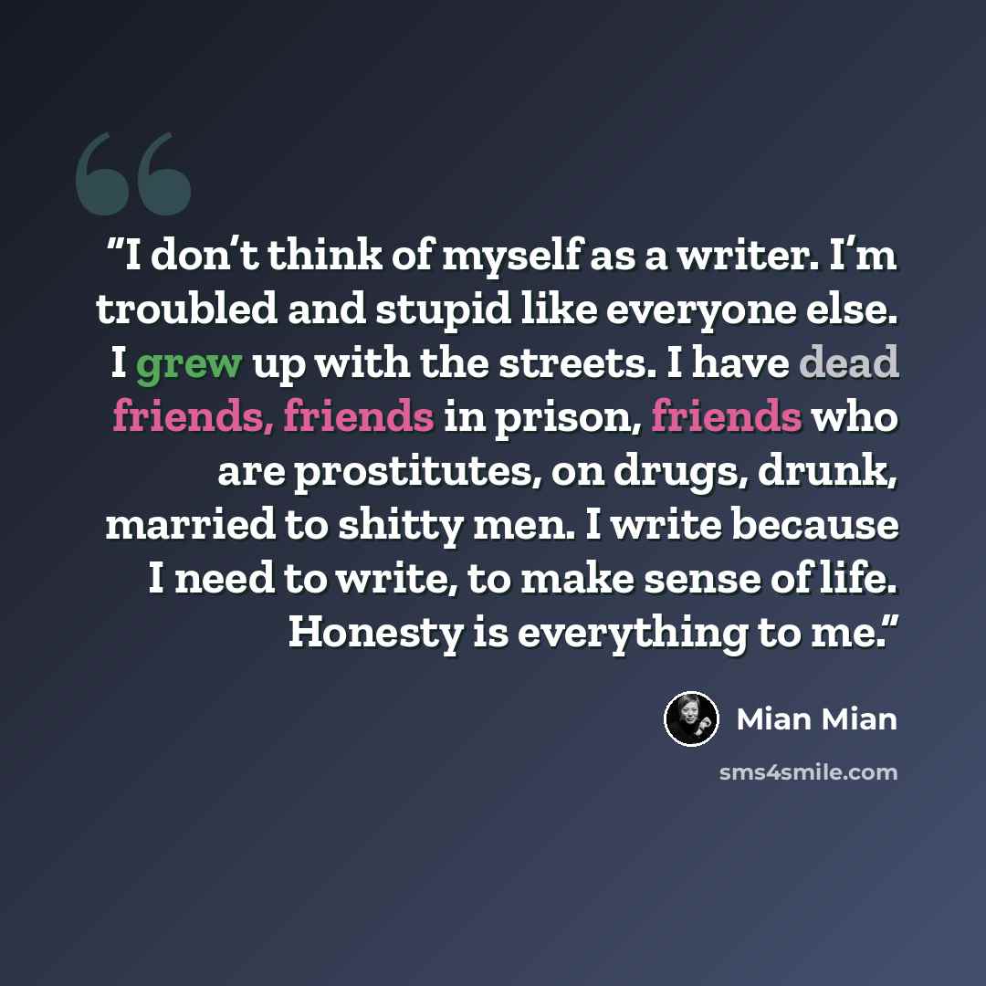 “I don’t think of myself as a writer. I’m troubled and stupid like everyone else. I grew up with the streets. I have dead friends, friends in prison, friends who are prostitutes, on drugs, drunk, married to shitty men. I write because I need to write, to make sense of life. Honesty is everything to…” quote by Mian Mian
