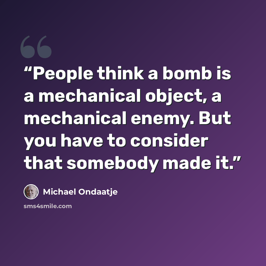 “People think a bomb is a mechanical object, a mechanical enemy. But you have to consider that somebody made it.” quote by Michael Ondaatje
