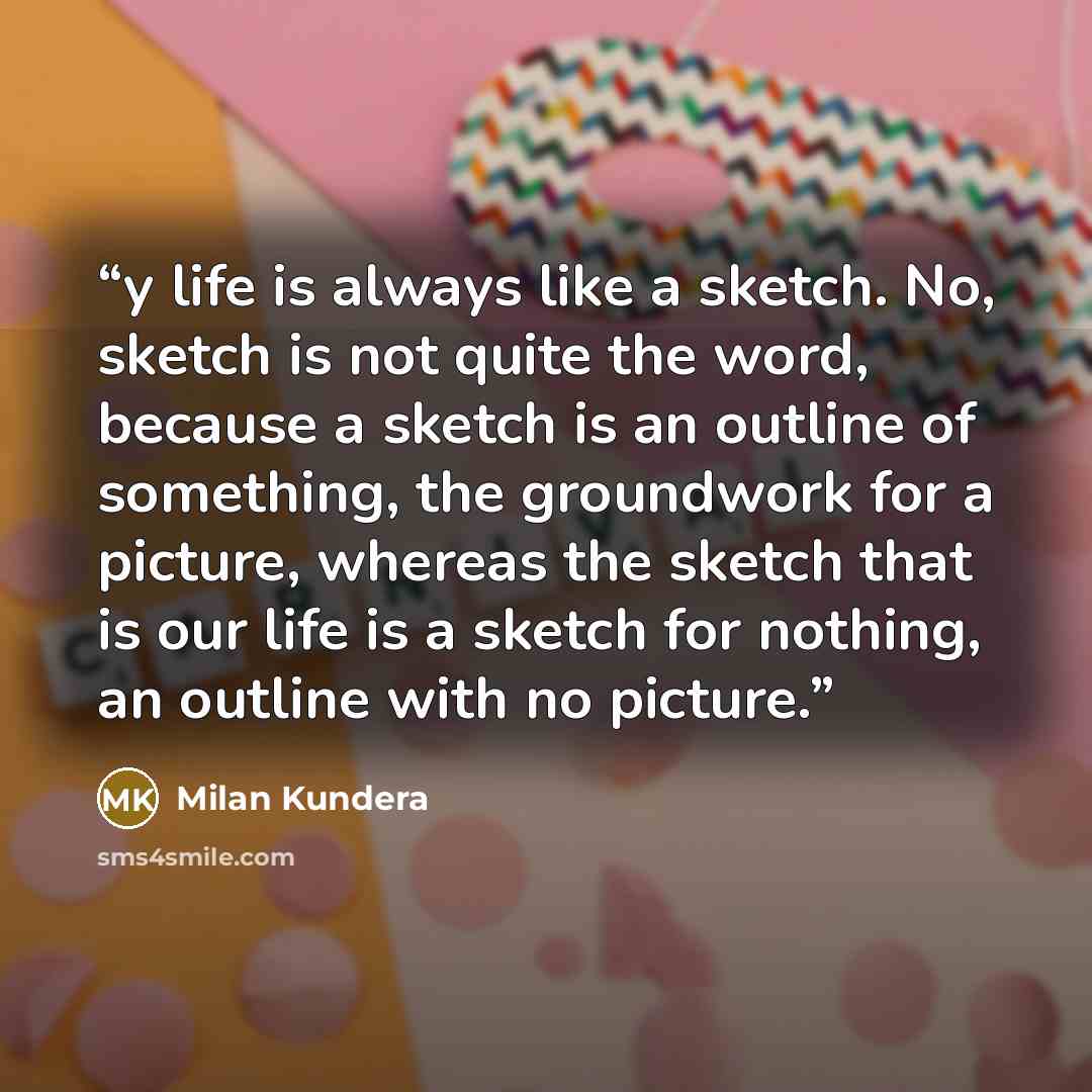 “y life is always like a sketch. No, sketch is not quite the word, because a sketch is an outline of something, the groundwork for a picture, whereas the sketch that is our life is a sketch for nothing, an outline with no picture.” quote by Milan Kundera