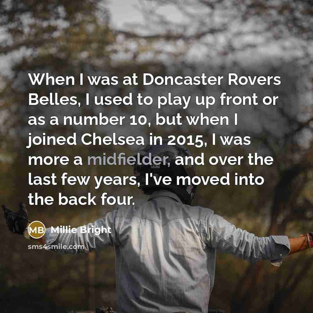 “When I was at Doncaster Rovers Belles, I used to play up front or as a number 10, but when I joined Chelsea in 2015, I was more a midfielder, and over the last few years, I've moved into the back four.” quote by Millie Bright