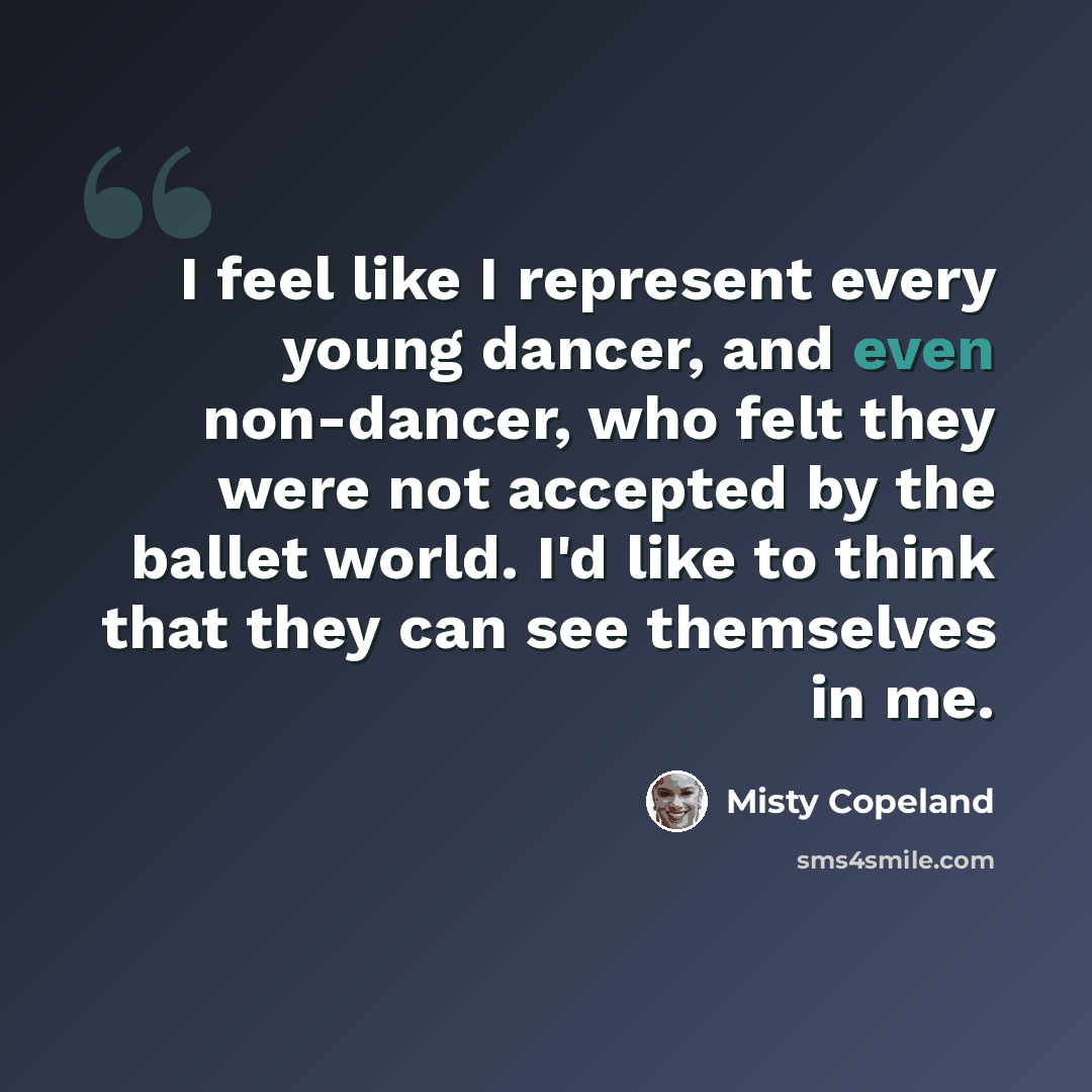 “I feel like I represent every young dancer, and even non-dancer, who felt they were not accepted by the ballet world. I'd like to think that they can see themselves in me.” quote by Misty Copeland