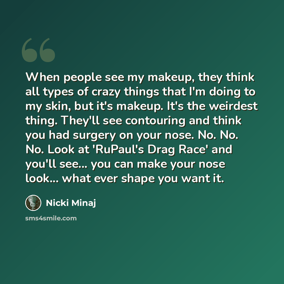 “When people see my makeup, they think all types of crazy things that I'm doing to my skin, but it's makeup. It's the weirdest thing. They'll see contouring and think you had surgery on your nose. No. No. No. Look at 'RuPaul's Drag Race' and you'll see... you can make your nose look... what ever…” quote by Nicki Minaj