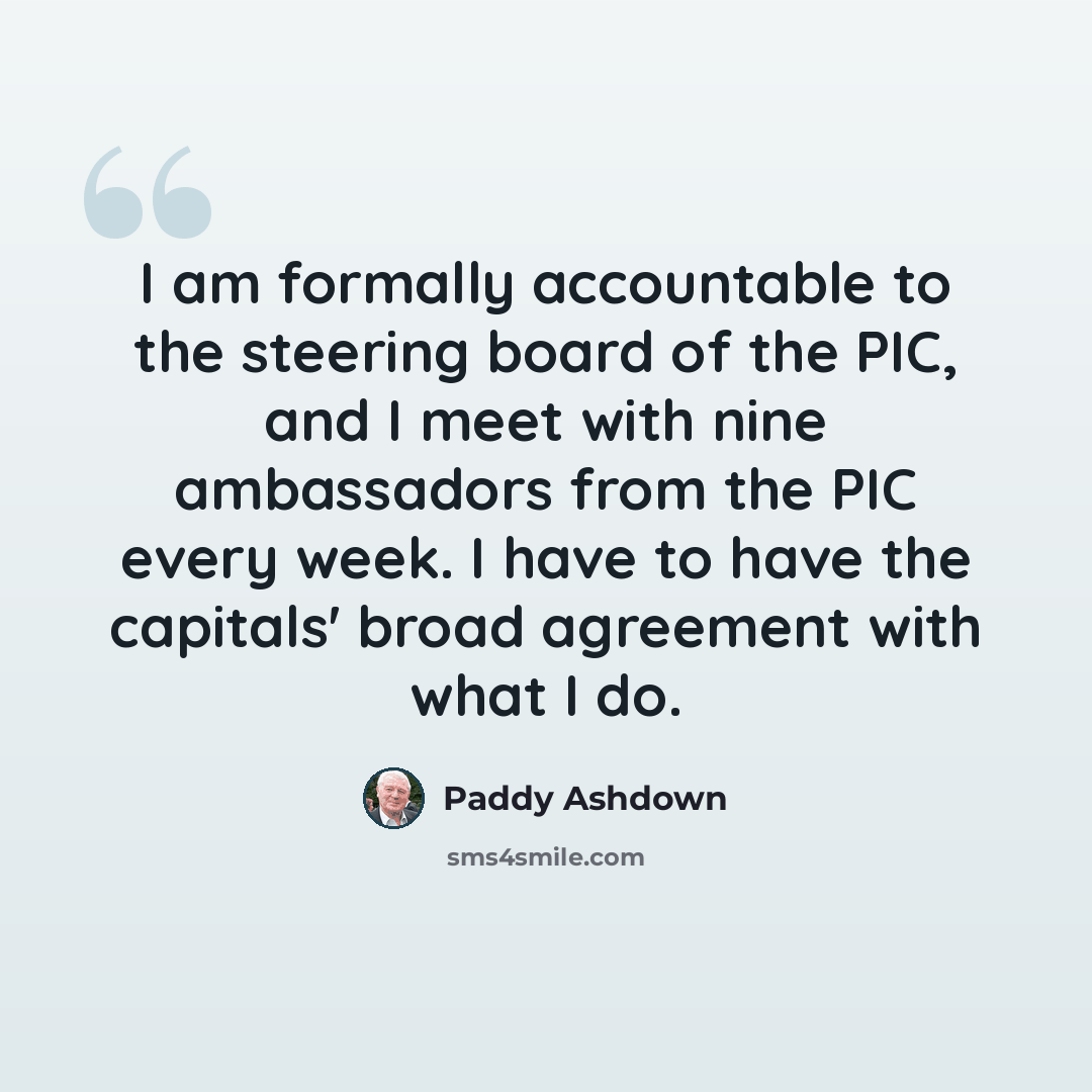 “I am formally accountable to the steering board of the PIC, and I meet with nine ambassadors from the PIC every week. I have to have the capitals' broad agreement with what I do.” quote by Paddy Ashdown