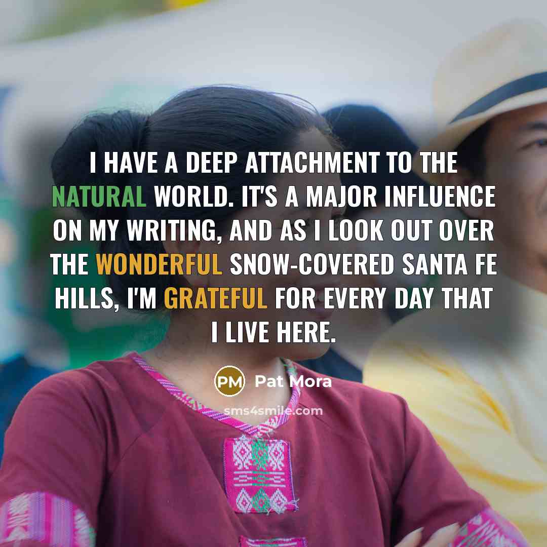 “I have a deep attachment to the natural world. It's a major influence on my writing, and as I look out over the wonderful snow-covered Santa Fe hills, I'm grateful for every day that I live here.” quote by Pat Mora